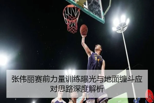 张伟丽赛前力量训练曝光与地面缠斗应对思路深度解析